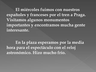 El miércoles fuimos con nuestros
españoles y franceses por el tren a Praga.
Visitamos algunos monumentos
importantes y encontramos mucha gente
interesante.
En la plaza esperamos por la media
hora para el espectáculo con el reloj
astronómico. Hizo mucho frío.
 