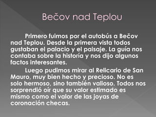 Primero fuimos por el autobús a Bečov
nad Teplou. Desde la primera vista todos
gustaban el palacio y el paisaje. La guía nos
contaba sobre la historía y nos dijo algunos
factos interesantes.
Luego pudimos mirar al Relicario de San
Mauro, muy bien hecho y precioso. No es
solo hermoso, sino también valioso. Todos nos
sorprendió oír que su valor estimado es
mismo como el valor de las joyas de
coronación checas.
 