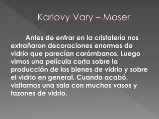 Antes de entrar en la cristalería nos
extrañaron decoraciones enormes de
vidrio que parecían carámbanos. Luego
vimos una película corta sobre la
producción de los bienes de vidrio y sobre
el vidrio en general. Cuando acabó,
visitamos una sala con muchos vasos y
tazones de vidrio.
 