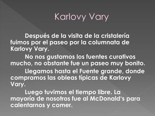 Después de la visita de la cristalería
fuimos por el paseo por la columnata de
Karlovy Vary.
No nos gustamos los fuentes curativos
mucho, no obstante fue un paseo muy bonito.
Llegamos hasta el Fuente grande, donde
compramos las obleas típicas de Karlovy
Vary.
Luego tuvimos el tiempo libre. La
mayoría de nosotros fue al McDonald‘s para
calentarnos y comer.
 