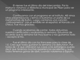 El viernes fue el último día del intercambio. Por la
mañana visitamos La Biblioteca Municipal de Pilsen para ver
un programa interesante.
Continuamos con el programa en el instituto. Allí vimos
otras presentaciones y leímos e ilustramos un parte de La
metamorfosis de Kafka. Luego cantamos una canción
„Latinoamerica“ con el estribillo en el español, el francés y el
checo. Fue muy gracioso.
Cuando acabamos de cantar, todos obtuvimos
nuestros certificados y evaluamos la semana. Estuvimos de
acuerdo que la semana fue muy buena y nos gustamos todo
– excepto el frío.
Fue el último día con los franceses para la clase de
1.E. Creo que todos gustaron la semana y la disfrutaron. Por
todos de 1.E que ofreceron sus casas a los extranjeros puedo
decir que tenemos muchas experiencias excelentes y que
todos tenemos ganas de abril, cuando volaremos a España.
 