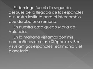 El domingo fue el día segundo
después de la llegada de los españoles
al nuestro instituto para el intercambio
que duraba una semana.
En nuestra casa quedó María de
Valencia.
En la mañana visitamos con mis
compañeros de clase Štěpánka y Ben
y sus amigos españoles Techmania y el
planetario.
 