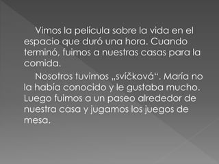 Vimos la película sobre la vida en el
espacio que duró una hora. Cuando
terminó, fuimos a nuestras casas para la
comida.
Nosotros tuvimos „svíčková“. María no
la había conocido y le gustaba mucho.
Luego fuimos a un paseo alrededor de
nuestra casa y jugamos los juegos de
mesa.
 