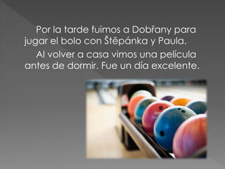 Por la tarde fuimos a Dobřany para
jugar el bolo con Štěpánka y Paula.
Al volver a casa vimos una película
antes de dormir. Fue un día excelente.
 