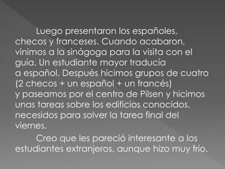 Luego presentaron los españoles,
checos y franceses. Cuando acabaron,
vinimos a la sinágoga para la visita con el
guía. Un estudiante mayor traducía
a español. Después hicimos grupos de cuatro
(2 checos + un español + un francés)
y paseamos por el centro de Pilsen y hicimos
unas tareas sobre los edificios conocidos,
necesidos para solver la tarea final del
viernes.
Creo que les pareció interesante a los
estudiantes extranjeros, aunque hizo muy frío.
 