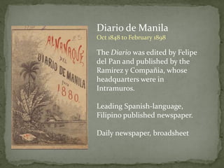 Diario de Manila
Oct 1848 to February 1898
The Diario was edited by Felipe
del Pan and published by the
Ramirez y Compañia, whose
headquarters were in
Intramuros.
Leading Spanish-language,
Filipino published newspaper.
Daily newspaper, broadsheet
 