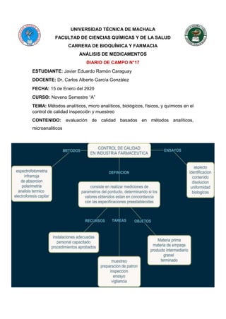 UNIVERSIDAD TÉCNICA DE MACHALA
FACULTAD DE CIENCIAS QUÍMICAS Y DE LA SALUD
CARRERA DE BIOQUÍMICA Y FARMACIA
ANÁLISIS DE MEDICAMENTOS
DIARIO DE CAMPO N°17
ESTUDIANTE: Javier Eduardo Ramón Caraguay
DOCENTE: Dr. Carlos Alberto García González
FECHA: 15 de Enero del 2020
CURSO: Noveno Semestre “A”
TEMA: Métodos analíticos, micro analíticos, biológicos, físicos, y químicos en el
control de calidad inspección y muestreo
CONTENIDO: evaluación de calidad basados en métodos analíticos,
microanaliticos
 