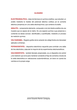 GLOSARIO
ELECTROANALITICA.- clase de técnicas en química analítica, que estudian un
analito mediante la medida del potencial eléctrico (voltios) y/o la corriente
eléctrica (amperios) en una celda electroquímica, que contiene el analito.
ANALITO.- componente (elemento, compuesto o ion) de interés analítico de una
muestra que se separa de la matriz. Es una especie química cuya presencia o
contenido se desea conocer, identificable y cuantificable, mediante un proceso
de medición química.
VOLTAGRAMA.- Registro grafico de la variación de voltaje frente a la intensidad
aplicada o al tiempo.
POTENCIOSTATO.- dispositivo electrónico requerido para controlar una celda
de tres electrodos y ejecutar la mayoría de los experimentos electroanalíticos.
GALVANOSTATO.- también llamado amperostato, es un dispositivo de control
y de medición que sirve para mantener constante el flujo de corriente a través de
la celda electrolítica en valoraciones coulombimétricas, sin tener en cuenta los
cambios en la propia carga.
______________________
Javier Eduardo Ramón Caraguay
 