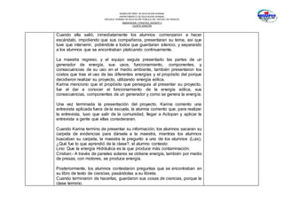 SUBSECRETARÍA DE EDUCACIÓN NORMAL
DEPARTAMENTO DE EDUCACIÓN NORMAL
ESCUELA NORMAL DE EDUCACIÓN PÚBLICA DEL ESTADO DE HIDALGO
OBSERVACION Y PRACTICA DOCENTE II
CUARTO SEMESTRE
Cuando ella salió, inmediatamente los alumnos comenzaron a hacer
escándalo, impidiendo que sus compañeros, presentaran su tema, así que
tuve que intervenir, pidiéndole a todos que guardaran silencio, y separando
a los alumnos que se encontraban platicando continuamente.
La maestra regreso, y el equipo seguía presentado las partes de un
generador de energía, sus usos, funcionamiento, componentes, y
consecuencias de su uso en el medio ambiente, también presentaron los
costos que trae el uso de las diferentes energías y el propósito del porque
decidieron realizar su proyecto, utilizando energía eólica.
Karina menciono que el propósito que perseguía al presentar su proyecto,
fue el dar a conocer el funcionamiento de la energía eólica, sus
consecuencias, componentes de un generador y como se genera la energía.
Una vez terminada la presentación del proyecto, Karina comento una
entrevista aplicada fuera de la escuela, la alumna comento que, para realizar
la entrevista, tuvo que salir de la comunidad, llegar a Actopan y aplicar la
entrevista a gente que ellas consideraran.
Cuando Karina termino de presentar su información, los alumnos sacaran su
carpeta de evidencias para dársela a la maestra, mientras los alumnos
buscaban su carpeta, la maestra le pregunto a uno de los alumnos (Luis),
¿Qué fue lo que aprendió de la clase?, el alumno contesto:
Lino: Que la energía Hidráulica es la que produce más contaminación.
Cristian:- A través de paneles solares se obtiene energía, también por medio
de presas, con motores, se produce energía.
Posteriormente, los alumnos contestaron preguntas que se encontraban en
su libro de texto de ciencias, pasándolas a su libreta.
Cuando terminaron de hacerlas, guardaron sus cosas de ciencias, porque la
clase termino.
 