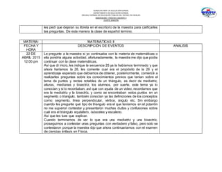 SUBSECRETARÍA DE EDUCACIÓN NORMAL
DEPARTAMENTO DE EDUCACIÓN NORMAL
ESCUELA NORMAL DE EDUCACIÓN PÚBLICA DEL ESTADO DE HIDALGO
OBSERVACION Y PRACTICA DOCENTE II
CUARTO SEMESTRE
les pedí que dejaran su libreta en el escritorio de la maestra para calificarles
las preguntas. De esta manera la clase de español termino.
MATERIA: MATEMÁTICAS II
FECHA Y
HORA
DESCRIPCIÓN DE EVENTOS ANALISIS
22 DE
ABRIL 2015
12:00 pm
Le pregunte a la maestra si yo continuaba con la materia de matemáticas o
ella pondría alguna actividad, afortunadamente, la maestra me dijo que podía
continuar con la clase matemáticas.
Así que di inicio, les indique la secuencia 25 ya la habíamos terminado y que
ahora haríamos la 26, les comente cual era el propósito de la 26 y el
aprendizaje esperado que debíamos de obtener, posteriormente, comencé a
realizarles preguntas sobre los conocimientos previos que tenían sobre el
tema de puntos y rectas notables de un triángulo, es decir de mediatriz,
alturas, medianas y bisectriz, los alumnos, por suerte, este tema ya lo
conocían y si lo recordaban, así que con ayuda de un video, recordamos que
era la mediatriz y la bisectriz, y como se encontraban estos puntos en un
segmento o triangulo, también conocían ya las definiciones de los conceptos
como: segmento, línea perpendicular, vértice, ángulo etc. Sin embargo
cuando les pregunte qué tipo de triangulo era el que teníamos en el pizarrón
no me supieron contestar y presentaron muchas dudas y confusiones sobre
cuál era el triángulo equilátero, isósceles y escaleno.
Así que les tuve que explicar.
Cuando terminamos de ver lo que era una mediatriz y una bisectriz,
proseguimos a contestar unas preguntas con verdadero y falso, pero solo se
contestaron porque la maestra dijo que ahora continuaríamos con el examen
de ciencias énfasis en Física.
 