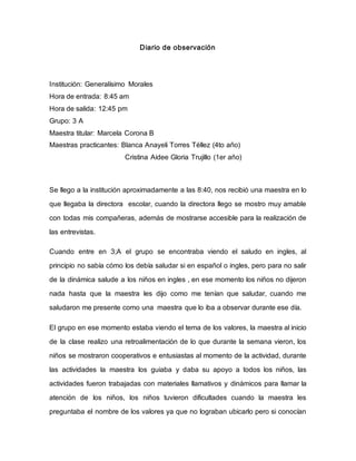 Diario de observación
Institución: Generalísimo Morales
Hora de entrada: 8:45 am
Hora de salida: 12:45 pm
Grupo: 3 A
Maestra titular: Marcela Corona B
Maestras practicantes: Blanca Anayeli Torres Téllez (4to año)
Cristina Aidee Gloria Trujillo (1er año)
Se llego a la institución aproximadamente a las 8:40, nos recibió una maestra en lo
que llegaba la directora escolar, cuando la directora llego se mostro muy amable
con todas mis compañeras, además de mostrarse accesible para la realización de
las entrevistas.
Cuando entre en 3;A el grupo se encontraba viendo el saludo en ingles, al
principio no sabía cómo los debía saludar si en español o ingles, pero para no salir
de la dinámica salude a los niños en ingles , en ese momento los niños no dijeron
nada hasta que la maestra les dijo como me tenían que saludar, cuando me
saludaron me presente como una maestra que lo iba a observar durante ese día.
El grupo en ese momento estaba viendo el tema de los valores, la maestra al inicio
de la clase realizo una retroalimentación de lo que durante la semana vieron, los
niños se mostraron cooperativos e entusiastas al momento de la actividad, durante
las actividades la maestra los guiaba y daba su apoyo a todos los niños, las
actividades fueron trabajadas con materiales llamativos y dinámicos para llamar la
atención de los niños, los niños tuvieron dificultades cuando la maestra les
preguntaba el nombre de los valores ya que no lograban ubicarlo pero si conocían
 