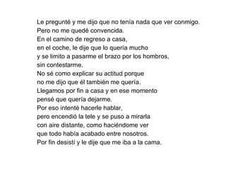 Le pregunté y me dijo que no tenía nada que ver conmigo.  Pero no me quedé convencida. En el camino de regreso a casa,  en el coche, le dije que lo quería mucho  y se limito a pasarme el brazo por los hombros,  sin contestarme.  No sé como explicar su actitud porque  no me dijo que él también me quería. Llegamos por fin a casa y en ese momento  pensé que quería dejarme.  Por eso intenté hacerle hablar,  pero encendió la tele y se puso a mirarla  con aire distante, como haciéndome ver  que todo había acabado entre nosotros.  Por fin desistí y le dije que me iba a la cama. 