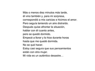 Más o menos diez minutos más tarde,  él vino también y, para mi sorpresa,  correspondió a mis caricias e hicimos el amor.  Pero seguía teniendo un aire distraído. Después quise afrontar la situación,  hablar con él cuanto antes,  pero se quedó dormido.  Empecé a llorar y lo hice durante horas  hasta que me quedé dormida. No se qué hacer.  Estoy casi segura que sus pensamientos  están con otra mujer.  Mi vida es un auténtico desastre… 