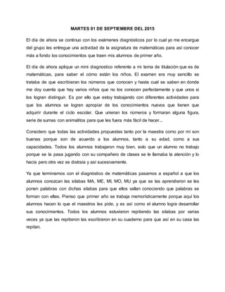 MARTES 01 DE SEPTIEMBRE DEL 2015
El día de ahora se continuo con los exámenes diagnósticos por lo cual yo me encargue
del grupo les entregue una actividad de la asignatura de matemáticas para así conocer
más a fondo los conocimientos que traen mis alumnos de primer año.
El día de ahora aplique un mini diagnostico referente a mi tema de titulación que es de
matemáticas, para saber el cómo están los niños. El examen era muy sencillo se
trataba de que escribieran los números que conocen y hasta cual se saben en donde
me doy cuenta que hay varios niños que no los conocen perfectamente y que unos si
los logran distinguir. Es por ello que estoy trabajando con diferentes actividades para
que los alumnos se logren apropiar de los conocimientos nuevos que tienen que
adquirir durante el ciclo escolar. Que unieran los números y formaran alguna figura,
serie de sumas con animalitos para que les fuera más fácil de hacer...
Considero que todas las actividades propuestas tanto por la maestra como por mí son
buenas porque son de acuerdo a los alumnos, tanto a su edad, como a sus
capacidades. Todos los alumnos trabajaron muy bien, solo que un alumno no trabajo
porque se la pasa jugando con su compañero de clases se le llamaba la atención y lo
hacía pero otra vez se distraía y así sucesivamente.
Ya que terminamos con el diagnóstico de matemáticas pasamos a español a que los
alumnos conozcan las silabas MA, ME, MI, MO, MU ya que se las aprendieron se les
ponen palabras con dichas silabas para que ellos vallan conociendo que palabras se
forman con ellas. Pienso que primer año se trabaja memorísticamente porque aquí los
alumnos hacen lo que el maestros les pide, y es así como el alumno logra desarrollar
sus conocimientos. Todos los alumnos estuvieron repitiendo las silabas por varias
veces ya que las repitieron las escribieron en su cuaderno para que así en su casa las
repitan.
 