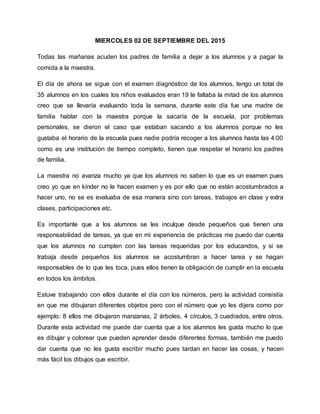 MIERCOLES 02 DE SEPTIEMBRE DEL 2015
Todas las mañanas acuden los padres de familia a dejar a los alumnos y a pagar la
comida a la maestra.
El día de ahora se sigue con el examen diagnóstico de los alumnos, tengo un total de
35 alumnos en los cuales los niños evaluados eran 19 le faltaba la mitad de los alumnos
creo que se llevaría evaluando toda la semana, durante este día fue una madre de
familia hablar con la maestra porque la sacaría de la escuela, por problemas
personales, se dieron el caso que estaban sacando a los alumnos porque no les
gustaba el horario de la escuela pues nadie podría recoger a los alumnos hasta las 4:00
como es una institución de tiempo completo, tienen que respetar el horario los padres
de familia.
La maestra no avanza mucho ya que los alumnos no saben lo que es un examen pues
creo yo que en kínder no le hacen examen y es por ello que no están acostumbrados a
hacer uno, no se es evaluaba de esa manera sino con tareas, trabajos en clase y extra
clases, participaciones etc.
Es importante que a los alumnos se les inculque desde pequeños que tienen una
responsabilidad de tareas, ya que en mi experiencia de prácticas me puedo dar cuenta
que los alumnos no cumplen con las tareas requeridas por los educandos, y si se
trabaja desde pequeños los alumnos se acostumbran a hacer tarea y se hagan
responsables de lo que les toca, pues ellos tienen la obligación de cumplir en la escuela
en todos los ámbitos.
Estuve trabajando con ellos durante el día con los números, pero la actividad consistía
en que me dibujaran diferentes objetos pero con el número que yo les dijera como por
ejemplo: 8 ellos me dibujaron manzanas, 2 árboles, 4 círculos, 3 cuadrados, entre otros.
Durante esta actividad me puede dar cuenta que a los alumnos les gusta mucho lo que
es dibujar y colorear que pueden aprender desde diferentes formas, también me puedo
dar cuenta que no les gusta escribir mucho pues tardan en hacer las cosas, y hacen
más fácil los dibujos que escribir.
 