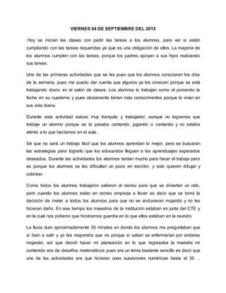 VIERNES 04 DE SEPTIEMBRE DEL 2015
Hoy se inician las clases con pedir las tareas a los alumnos, para ver si están
cumpliendo con las tareas requeridas ya que es una obligación de ellos. La mayoría de
los alumnos cumplen con las tareas, porque los padres apoyan a sus hijos realizando
sus tareas.
Una de las primeras actividades que se les puso que los alumnos conocieran los días
de la semana, pues me puedo dar cuenta que algunos ya los conocen porque se está
trabajando diario en el salón de clases. Los alumnos lo trabajan como el poniendo la
fecha en su cuaderno y pues obviamente tienen más conocimientos porque lo viven en
sus vida diaria.
Durante esta actividad estuvo muy tranquilo y trabajador, aunque no logramos que
trabaje un alumno porque se la pasaba cantando, jugando o cantando y no estaba
atento a lo que hacíamos en el aula.
Sé que no será un trabajo fácil que los alumnos aprendan lo mejor, pero se buscaran
las estrategias para lograrlo que los educandos lleguen a los aprendizajes esperados
deseados. Durante las actividades los alumnos tardan mucho para hacer el trabajo pero
es porque los alumnos se les dificultan un poco en escribir, y solo quieren dibujar y
colorear.
Como todos los alumnos trabajaron salieron al recreo para que se diviertan un rato,
pero cuando los alumnos están en recreo empieza a llover es decir que se tomó la
decisión de meter a todos los alumnos para que no se anduvieran mojando y no les
hicieran daño. En ese tiempo los maestros de la institución estaban en junta del CTE y
en la cual nos pidieron que hiciéramos guardia en lo que ellos estaban en la reunión.
La lluvia duro aproximadamente 30 minutos en donde los alumnos me preguntaban que
si iban a salir y yo les respondía que no porque si salían se enfermarían por andarse
mojando, así que decidí hacer mi planeación en lo que regresaba la maestra mi
contenido era de desafíos matemáticos pues era un tema bastante sencillo es decir que
una de las actividades era que hicieran unas sucesiones numéricas hasta el 30 ,
 