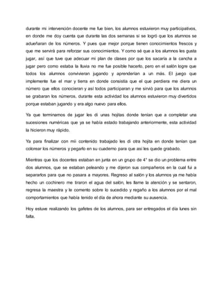 durante mi intervención docente me fue bien, los alumnos estuvieron muy participativos,
en donde me doy cuenta que durante las dos semanas si se logró que los alumnos se
adueñaran de los números. Y pues que mejor porque tienen conocimientos frescos y
que me servirá para reforzar sus conocimientos. Y como sé que a los alumnos les gusta
jugar, así que tuve que adecuar mi plan de clases por que los sacaría a la cancha a
jugar pero como estaba la lluvia no me fue posible hacerlo, pero en el salón logre que
todos los alumnos convivieran jugando y aprenderían a un más. El juego que
implemente fue el mar y tierra en donde consistía que el que perdiera me diera un
número que ellos conocieran y así todos participaran y me sirvió para que los alumnos
se grabaran los números, durante esta actividad los alumnos estuvieron muy divertidos
porque estaban jugando y era algo nuevo para ellos.
Ya que terminamos de jugar les di unas hojitas donde tenían que a completar una
sucesiones numéricas que ya se había estado trabajando anteriormente, esta actividad
la hicieron muy rápido.
Ya para finalizar con mii contenido trabajado les di otra hojita en donde tenían que
colorear los números y pegarlo en su cuaderno para que así les quede grabado.
Mientras que los docentes estaban en junta en un grupo de 4° se dio un problema entre
dos alumnos, que se estaban peleando y me dijeron sus compañeros en la cual fui a
separarlos para que no pasara a mayores. Regreso al salón y los alumnos ya me había
hecho un cochinero me tiraron el agua del salón, les llame la atención y se sentaron,
regresa la maestra y le comento sobre lo sucedido y regaño a los alumnos por el mal
comportamientos que había tenido el día de ahora mediante su ausencia.
Hoy estuve realizando los gafetes de los alumnos, para ser entregados el día lunes sin
falta.
 