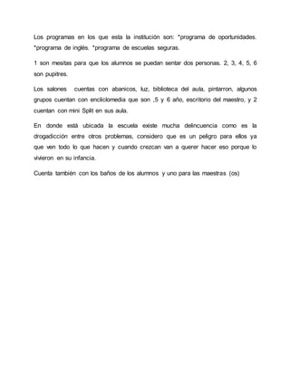 Los programas en los que esta la institución son: *programa de oportunidades.
*programa de inglés. *programa de escuelas seguras.
1 son mesitas para que los alumnos se puedan sentar dos personas. 2, 3, 4, 5, 6
son pupitres.
Los salones cuentas con abanicos, luz, biblioteca del aula, pintarron, algunos
grupos cuentan con encliclomedia que son ,5 y 6 año, escritorio del maestro, y 2
cuentan con mini Split en sus aula.
En donde está ubicada la escuela existe mucha delincuencia como es la
drogadicción entre otros problemas, considero que es un peligro para ellos ya
que ven todo lo que hacen y cuando crezcan van a querer hacer eso porque lo
vivieron en su infancia.
Cuenta también con los baños de los alumnos y uno para las maestras (os)
 