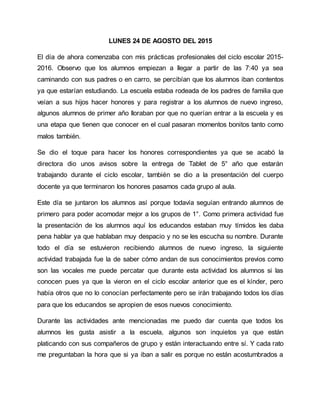 LUNES 24 DE AGOSTO DEL 2015
El día de ahora comenzaba con mis prácticas profesionales del ciclo escolar 2015-
2016. Observo que los alumnos empiezan a llegar a partir de las 7:40 ya sea
caminando con sus padres o en carro, se percibían que los alumnos iban contentos
ya que estarían estudiando. La escuela estaba rodeada de los padres de familia que
veían a sus hijos hacer honores y para registrar a los alumnos de nuevo ingreso,
algunos alumnos de primer año lloraban por que no querían entrar a la escuela y es
una etapa que tienen que conocer en el cual pasaran momentos bonitos tanto como
malos también.
Se dio el toque para hacer los honores correspondientes ya que se acabó la
directora dio unos avisos sobre la entrega de Tablet de 5° año que estarán
trabajando durante el ciclo escolar, también se dio a la presentación del cuerpo
docente ya que terminaron los honores pasamos cada grupo al aula.
Este día se juntaron los alumnos así porque todavía seguían entrando alumnos de
primero para poder acomodar mejor a los grupos de 1°. Como primera actividad fue
la presentación de los alumnos aquí los educandos estaban muy tímidos les daba
pena hablar ya que hablaban muy despacio y no se les escucha su nombre. Durante
todo el día se estuvieron recibiendo alumnos de nuevo ingreso, la siguiente
actividad trabajada fue la de saber cómo andan de sus conocimientos previos como
son las vocales me puede percatar que durante esta actividad los alumnos si las
conocen pues ya que la vieron en el ciclo escolar anterior que es el kínder, pero
había otros que no lo conocían perfectamente pero se irán trabajando todos los días
para que los educandos se apropien de esos nuevos conocimiento.
Durante las actividades ante mencionadas me puedo dar cuenta que todos los
alumnos les gusta asistir a la escuela, algunos son inquietos ya que están
platicando con sus compañeros de grupo y están interactuando entre sí. Y cada rato
me preguntaban la hora que si ya iban a salir es porque no están acostumbrados a
 