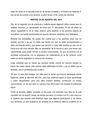 estar tan tarde en la escuela pues es de tiempo completo y el horario es hasta las 4,
hay se les da comida a los alumnos a partir de las 12:30 comen los alumnos.
MARTES 25 DE AGOSTO DEL 2015
Hoy es mi segundo día de prácticas y todavía siguen llegando niños nuevos que no
estaban inscritos, un aproximado de niños son 31 educandos. El día de ahora se
estuvo repasando lo de la clase anterior para observar si los alumnos todavía se
acordaron, me quede sorprendida por que los alumnos aprenden muy fácilmente.
Durante las actividades me puedo dar cuenta que a los alumnos dicen que no
pueden escribir y es por el miedo que tienen por qué no están acostumbrados a
estar escribiendo tanto y que tienen que escribir a como ellos puedan ya que con el
transcurso del ciclo escolar ellos se adueñaran de la escritura pero que tienen que
experimentar para poder formar su propio conocimiento. Ya que se terminó con la
actividad continuamos con la asignatura de matemáticas en la de conocer cómo
están en dicha asignatura si conocen los números.
Cada actividad que se hacen los alumnos tardan mucho en hacerlo porque no
hacen las cosas rápido, solo quieren estar saliéndose al baño, y es un habito que le
tenemos que ir cambiando poco a poco.
Sé que no será fácil trabajar con ellos pero se tienen que buscar estrategias donde
logremos captar la atención del niño, para que podamos lograr un buen aprendizaje
y estar apoyándolos para que ellos mismos también construyan su propio
conocimiento, yo sé que será un camino muy difícil pero con empeño lo podremos
lograr.
Como la docente estaba ocupada yo les puse una actividad muy fácil en la cual
consistía con la vocal E donde me tenías que decir un nombre con E y una cosa con
e, observo que durante esta dinámica logre que algunos participaran y me dieran
sus opiniones ya que acabamos de anotarla en el pintarron ellos lo anotaron en su
 