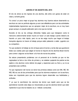 JUEVES 27 DE AGOSTO DEL 2015
El día de ahora se dio ingreso de una alumna, ella entra con ganas de estar en
clase y echarle ganas.
Ya conocí un poco mejor al grupo hay alumnos muy buenos estuve observando su
escritura es casi es perfecta algunos ya son casi alfabéticos pero con las actividades
implementadas lograremos que se apropien mejor de la escritura, es un muy buen
grupo aunque un poquito platicador pero creo que es normal.
Durante el día se les entrego diferentes hojitas para que trabajaran como lo
menciono anteriormente tardan mucho en hacer un solo trabajo cuando debería de
hacerlo un poco más rápido, pero no se les exige mucho que hagan el trabajo
tranquilos algunos no hacen el trabajo porque están peleando o están jugando con
su compañero.
Ya que acabaron el trabajo se dio el toque para el recreo y se les dijo que guardaran
todas sus cositas para que salgan al recreo la mayoría de los alumnos llevan lonche
para comer o algunos se los llevan a la hora de recreo los padres.
Se estuvo presentando problemas con el personal de la tiendita ya que no les
regresaban la feria a los niños de primero y se estaban quejando los padres se les
explico a los alumnos como debían de pagar y esperarse para su feria y ya no se
presentara ese conflicto.
Ya que regresaron del recreo se vieron las primeras silabas como son MA, ME, MI,
MO, MU es una de las primordiales para que los alumnos empiecen con la escritura,
todas son importante para que los alumnos logren desarrollar sus habilidades y
actitudes.
Y ya que lo escribieran los alumnos las tenían que repetir para que se las
aprendieran durante esta etapa es mecanizada ya que los alumnos tienen que estar
repitiendo lo que dice la maestra es un método conductista.
 
