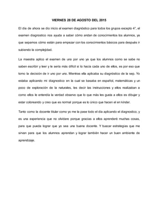 VIERNES 28 DE AGOSTO DEL 2015
El día de ahora se dio inicio al examen diagnóstico para todos los grupos excepto 4°, el
examen diagnostico nos ayuda a saber cómo andan de conocimientos los alumnos, ya
que sepamos cómo están para empezar con los conocimientos básicos para después ir
subiendo la complejidad.
La maestra aplico el examen de uno por uno ya que los alumnos como se sabe no
saben escribir y leer y le sería más difícil si lo hacía cada uno de ellos, es por eso que
tomo la decisión de ir uno por uno. Mientras ella aplicaba su diagnóstico de la sep. Yo
estaba aplicando mi diagnostico en la cual se basaba en español, matemáticas y un
poco de exploración de la naturales, les decir las instrucciones y ellos realizaban a
como ellos le entendía la verdad observo que lo que más les gusta a ellos es dibujar y
estar coloreando y creo que es normal porque es lo único que hacen el en kínder.
Tanto como la docente titular como yo me la pase todo el día aplicando el diagnostico, y
es una experiencia que no olvidare porque gracias a ellos aprenderé muchas cosas,
para que pueda lograr que yo sea una buena docente. Y buscar estrategias que me
sirvan para que los alumnos aprendan y lograr también hacer un buen ambiente de
aprendizaje.
 