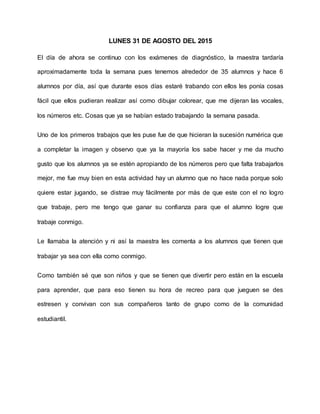 LUNES 31 DE AGOSTO DEL 2015
El día de ahora se continuo con los exámenes de diagnóstico, la maestra tardaría
aproximadamente toda la semana pues tenemos alrededor de 35 alumnos y hace 6
alumnos por día, así que durante esos días estaré trabando con ellos les ponía cosas
fácil que ellos pudieran realizar así como dibujar colorear, que me dijeran las vocales,
los números etc. Cosas que ya se habían estado trabajando la semana pasada.
Uno de los primeros trabajos que les puse fue de que hicieran la sucesión numérica que
a completar la imagen y observo que ya la mayoría los sabe hacer y me da mucho
gusto que los alumnos ya se estén apropiando de los números pero que falta trabajarlos
mejor, me fue muy bien en esta actividad hay un alumno que no hace nada porque solo
quiere estar jugando, se distrae muy fácilmente por más de que este con el no logro
que trabaje, pero me tengo que ganar su confianza para que el alumno logre que
trabaje conmigo.
Le llamaba la atención y ni así la maestra les comenta a los alumnos que tienen que
trabajar ya sea con ella como conmigo.
Como también sé que son niños y que se tienen que divertir pero están en la escuela
para aprender, que para eso tienen su hora de recreo para que jueguen se des
estresen y convivan con sus compañeros tanto de grupo como de la comunidad
estudiantil.
 