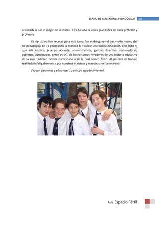 DIARIO DE REFLEXIONES PEDAGÓGICAS       10


orientada a dar lo mejor de sí mismo. Esta ha sido la única gran tarea de cada profesor y
profesora.

        Es cierto, no hay recetas para esta tarea. Sin embargo en el desarrollo mismo del
rol pedagógico se irá generando la manera de realizar una buena educación, con todo lo
que ella implica, (cuerpo docente, administrativos, gestión directiva, sostenedores,
gobierno, apoderados, entre otros), de hecho somos herederos de una historia educativa
de la cual también hemos participado y de la cual somos fruto. Al parecer el trabajo
realizado infatigablemente por nuestros maestros y maestras no fue en vano.

       ¡Vayan para ellos y ellas nuestro sentido agradecimiento!




                                                                   Aula: Espacio   Fértil
 