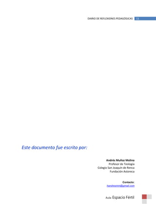 DIARIO DE REFLEXIONES PEDAGÓGICAS      11




Este documento fue escrito por:

                                                Andrés Muñoz Molina
                                                  Profesor de Teología
                                         Colegio San Joaquín de Renca
                                                   Fundación Astoreca


                                                          Contacto:
                                                handresmm@gmail.com



                                               Aula: Espacio   Fértil
 