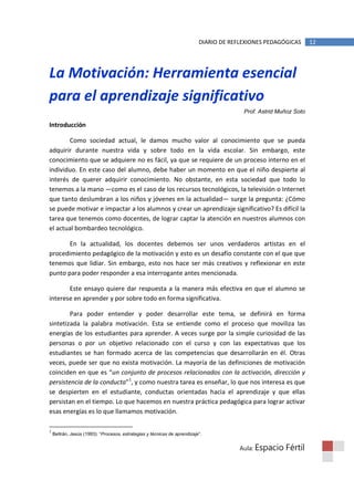 DIARIO DE REFLEXIONES PEDAGÓGICAS       12




La Motivación: Herramienta esencial
para el aprendizaje significativo
                                                                                         Prof. Astrid Muñoz Soto

Introducción

        Como sociedad actual, le damos mucho valor al conocimiento que se pueda
adquirir durante nuestra vida y sobre todo en la vida escolar. Sin embargo, este
conocimiento que se adquiere no es fácil, ya que se requiere de un proceso interno en el
individuo. En este caso del alumno, debe haber un momento en que el niño despierte al
interés de querer adquirir conocimiento. No obstante, en esta sociedad que todo lo
tenemos a la mano —como es el caso de los recursos tecnológicos, la televisión o Internet
que tanto deslumbran a los niños y jóvenes en la actualidad— surge la pregunta: ¿Cómo
se puede motivar e impactar a los alumnos y crear un aprendizaje significativo? Es difícil la
tarea que tenemos como docentes, de lograr captar la atención en nuestros alumnos con
el actual bombardeo tecnológico.

       En la actualidad, los docentes debemos ser unos verdaderos artistas en el
procedimiento pedagógico de la motivación y esto es un desafío constante con el que que
tenemos que lidiar. Sin embargo, esto nos hace ser más creativos y reflexionar en este
punto para poder responder a esa interrogante antes mencionada.

       Este ensayo quiere dar respuesta a la manera más efectiva en que el alumno se
interese en aprender y por sobre todo en forma significativa.

        Para poder entender y poder desarrollar este tema, se definirá en forma
sintetizada la palabra motivación. Esta se entiende como el proceso que moviliza las
energías de los estudiantes para aprender. A veces surge por la simple curiosidad de las
personas o por un objetivo relacionado con el curso y con las expectativas que los
estudiantes se han formado acerca de las competencias que desarrollarán en él. Otras
veces, puede ser que no exista motivación. La mayoría de las definiciones de motivación
coinciden en que es “un conjunto de procesos relacionados con la activación, dirección y
persistencia de la conducta”1, y como nuestra tarea es enseñar, lo que nos interesa es que
se despierten en el estudiante, conductas orientadas hacia el aprendizaje y que ellas
persistan en el tiempo. Lo que hacemos en nuestra práctica pedagógica para lograr activar
esas energías es lo que llamamos motivación.

1
    Beltrán, Jesús (1993): “Procesos, estrategias y técnicas de aprendizaje”.


                                                                                        Aula: Espacio   Fértil
 