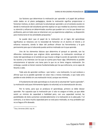 DIARIO DE REFLEXIONES PEDAGÓGICAS        13


       Los factores que determinan la motivación por aprender y el papel del profesor
están dados en el plano pedagógico, donde la motivación significa proporcionar o
fomentar motivos, es decir, estimular la voluntad por aprender y en el contexto escolar en
donde la motivación del estudiante permite explicar en que medida los alumnos invierten
su atención y esfuerzo en determinados asuntos que pueden ser o no los que desean sus
profesores, pero en todo caso se relacionan con sus experiencias subjetivas, su disposición
para involucrarse en las actividades propuestas.2

        Se puede decir que el papel de la motivación en el logro del aprendizaje
significativo se relaciona con la necesidad de fomentar en el alumno el interés y el
esfuerzo necesario, siendo la labor del profesor ofrecer las herramientas y la guía
permanente para que el educando pueda sentirse motivado con lo que aprende.

        Uno de los elementos básicos que determina el porqué se aprende, son las
diferentes motivaciones que originan dicho aprendizaje. La motivación constituye el
motor del aprendizaje en el sentido en que mueve o dirige la acción de aprender al incluir
las razones y los intereses con los que se cuenta para hacer algo. Difícilmente es posible
entusiasmarse al ejecutar una tarea para la que no se tiene ninguna motivación. Sin
embargo, cuando se tienen razones fundamentadas por las que esforzarse, se es capaz de
llevarla a cabo.

       Todo acto de aprender conlleva —por tanto— una motivación, lo cual conduce a
afirmar que no es posible aprender sin estar más o menos motivado, o que nada sería
posible en este ámbito sin una motivación inicial, aunque sea mínima.

       El fundamento de todo aprendizaje es el acto de la voluntad del “quiero aprender”.
La motivación está pues íntimamente ligada a la voluntad, es la sistematización de esta.

        Por lo tanto, para que se produzca el aprendizaje, primero se debe desear
aprender. Por supuesto que la motivación por sí sola no asegura el éxito, ya que debe
existir un mínimo de capacidad o habilidad pero, con una capacidad normal, las
posibilidades de éxito aumentan considerablemente si la motivación es la adecuada. Y al
contrario, si se tiene mucha capacidad pero se está poco motivado, es muy probable que
no se llegue al fin deseado.

2
    Díaz y Hernández (2002) / pág. 69.




                                                                   Aula: Espacio    Fértil
 