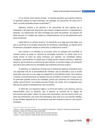 DIARIO DE REFLEXIONES PEDAGÓGICAS                14


        En su artículo, Jesús Alonso escribe: “A menudo pensamos que nuestros alumnos
no aprenden porque no están motivados. Sin embargo, con frecuencia, las cosas son al
revés: no están motivados porque no aprenden”.3

       Debemos enseñar a los alumnos a ser conscientes de este aspecto, de su
motivación y del papel que ellos tienen para mejorar progresivamente su capacidad para
aprender. Las explicaciones de estas estrategias por parte del profesor, las prácticas de
estos recursos y el modelo que supone su comportamiento son los procedimientos para
estas enseñanzas.

       Isabel Solé en su artículo enuncia: “la motivación no es algo que viene dado, sino
que se construye en las propias situaciones de enseñanza y aprendizaje. La relación entre
los alumnos y el profesor siempre es interactiva, su influencia es mutua”.4

       Para motivar a un individuo en el estudio, como en cualquier otra actividad, es
necesario poner en juego un conjunto de estrategias concretas. Un primer paso en el
medio escolar es hacer las clases atractivas, por ejemplo, con actividades lúdicas,
novedosas, sorprendentes. Es sabido que el trabajo escolar requiere esfuerzo, y debemos
desterrar que el esfuerzo es sinónimo de aburrimiento; es necesario llegar a la conclusión
que vale la pena esforzarse en actividades que realmente merezcan la pena.5

        En definitiva, es importante recordar que la motivación debemos entenderla como
una capacidad más de la personalidad del individuo, que es educable y que se puede
desarrollar, pero que a su vez, exige una adaptación a muy distintos niveles. Para empezar
a motivar a una persona hacia los estudios hay que considerar su historia e ir poco a poco
sin pretender grandes avances de inmediato, puesto que contamos con limitaciones ya
citadas anteriormente. Los cambios precisan tiempo, son lentos. Para conseguirlos hace
falta que las ayudas no desaparezcan, sean constantes.

       Es difícil dar una respuesta mágica a la forma de motivar a los alumnos, pero es
imprescindible, pero no absoluto, que el docente se acumule de un bagaje de
herramientas para poder realizar sus clases más interesantes y de esta manera tener una
clase más entretenida y por ende más motivadora, pero está no es una solución infalible,
ya que también depende de las circunstancias que esté viviendo el alumno y del entorno
inmediato.


3
 Alonso, J. (1995): “Orientación educativa. Teoría, evaluación e intervención”. Capítulo IV: Problemas de aprendizaje (II)
Evaluación y mejora de la motivación hacia el aprendizaje.
4
    Solé, I. (2001): “El apoyo del profesor”. Revista “Aula de innovación educativa”.
5
    Escaño, J.; Gil De La Serna, M. (2000). Revista “Aula de innovación educativa”.



                                                                                             Aula: Espacio          Fértil
 