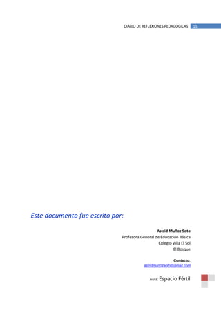DIARIO DE REFLEXIONES PEDAGÓGICAS      15




Este documento fue escrito por:

                                                 Astrid Muñoz Soto
                              Profesora General de Educación Básica
                                                  Colegio Villa El Sol
                                                          El Bosque

                                                            Contacto:
                                            astridmunozsoto@gmail.com


                                               Aula: Espacio   Fértil
 