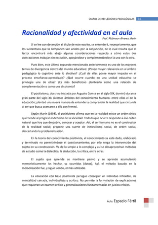 DIARIO DE REFLEXIONES PEDAGÓGICAS         16




Racionalidad y afectividad en el aula
                                                                Prof. Robinson Álvarez Marín

       Si se lee con detención el título de este escrito, se entenderá, necesariamente, que
los sustantivos que lo componen van unidos por la conjunción, de lo cual resulta que el
lector encontrará más abajo algunas consideraciones respecto a cómo estas dos
abstracciones trabajan sin exclusión, apoyándose y complementándose la una con la otra.

        Pues bien, este último supuesto mencionado anteriormente es uno de los mayores
temas de divergencia dentro del mundo educativo: ¿Posee mayor relevancia en al ámbito
pedagógico lo cognitivo ante lo afectivo? ¿Cuál de ellas posee mayor impacto en el
proceso enseñanza-aprendizaje? ¿Qué ocurre cuando en una unidad educativa se
privilegia una de ellas? ¿Es más beneficioso plantearlo como una relación de
complementación o como una dicotomía?

        El positivismo, doctrina iniciada por Augusto Comte en el siglo XIX, dominó durante
gran parte del siglo XX diversos ámbitos del conocimiento humano, entre ellos el de la
educación; planteó una nueva manera de entender y comprender la realidad que circunda
al ser que busca acercarse a ella con frenesí.

       Según Marín (1998), el positivismo afirma que en la realidad existe un orden único
que tiende al progreso indefinido de la sociedad. Todo lo que ocurre responde a ese orden
natural que hay que descubrir, conocer y aceptar. Así, el ser humano no es el constructor
de la realidad social; propone una suerte de inmovilismo social, de orden social,
descartando la problematización.

       En la teoría del conocimiento positivista, el conocimiento ya está dado, elaborado
y terminado no permitiéndose el cuestionamiento; por ello niega la intervención del
sujeto en su construcción. Va de lo simple a lo complejo y así se desaprovechan métodos
de estudio como la dialéctica, la deducción, la crítica, entre otras.

     El sujeto que aprende se mantiene pasivo y se aprende acumulando
memorísticamente los hechos ya ocurridos (datos). Así, el método basado en la
memorización fue, y sigue siendo, el más utilizado.

       La educación con base positivista persigue conseguir un individuo inflexible, de
mentalidad cerrada, individualista y acrítico. No permite la formulación de explicaciones
que requieran un examen crítico y generalizaciones fundamentadas en juicios críticos.




                                                                   Aula: Espacio    Fértil
 