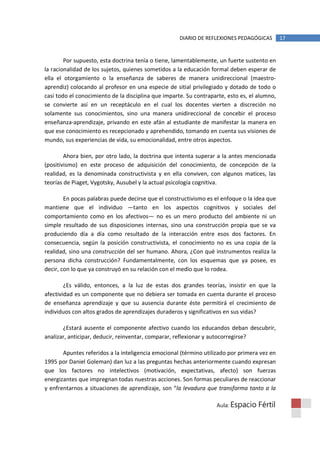 DIARIO DE REFLEXIONES PEDAGÓGICAS        17


        Por supuesto, esta doctrina tenía o tiene, lamentablemente, un fuerte sustento en
la racionalidad de los sujetos, quienes sometidos a la educación formal deben esperar de
ella el otorgamiento o la enseñanza de saberes de manera unidireccional (maestro-
aprendiz) colocando al profesor en una especie de sitial privilegiado y dotado de todo o
casi todo el conocimiento de la disciplina que imparte. Su contraparte, esto es, el alumno,
se convierte así en un receptáculo en el cual los docentes vierten a discreción no
solamente sus conocimientos, sino una manera unidireccional de concebir el proceso
enseñanza-aprendizaje, privando en este afán al estudiante de manifestar la manera en
que ese conocimiento es recepcionado y aprehendido, tomando en cuenta sus visiones de
mundo, sus experiencias de vida, su emocionalidad, entre otros aspectos.

        Ahora bien, por otro lado, la doctrina que intenta superar a la antes mencionada
(positivismo) en este proceso de adquisición del conocimiento, de concepción de la
realidad, es la denominada constructivista y en ella conviven, con algunos matices, las
teorías de Piaget, Vygotsky, Ausubel y la actual psicología cognitiva.

        En pocas palabras puede decirse que el constructivismo es el enfoque o la idea que
mantiene que el individuo —tanto en los aspectos cognitivos y sociales del
comportamiento como en los afectivos— no es un mero producto del ambiente ni un
simple resultado de sus disposiciones internas, sino una construcción propia que se va
produciendo día a día como resultado de la interacción entre esos dos factores. En
consecuencia, según la posición constructivista, el conocimiento no es una copia de la
realidad, sino una construcción del ser humano. Ahora, ¿Con qué instrumentos realiza la
persona dicha construcción? Fundamentalmente, con los esquemas que ya posee, es
decir, con lo que ya construyó en su relación con el medio que lo rodea.

        ¿Es válido, entonces, a la luz de estas dos grandes teorías, insistir en que la
afectividad es un componente que no debiera ser tomada en cuenta durante el proceso
de enseñanza aprendizaje y que su ausencia durante éste permitirá el crecimiento de
individuos con altos grados de aprendizajes duraderos y significativos en sus vidas?

       ¿Estará ausente el componente afectivo cuando los educandos deban descubrir,
analizar, anticipar, deducir, reinventar, comparar, reflexionar y autocorregirse?

       Apuntes referidos a la inteligencia emocional (término utilizado por primera vez en
1995 por Daniel Goleman) dan luz a las preguntas hechas anteriormente cuando expresan
que los factores no intelectivos (motivación, expectativas, afecto) son fuerzas
energizantes que impregnan todas nuestras acciones. Son formas peculiares de reaccionar
y enfrentarnos a situaciones de aprendizaje, son “la levadura que transforma tanto a la

                                                                   Aula: Espacio    Fértil
 