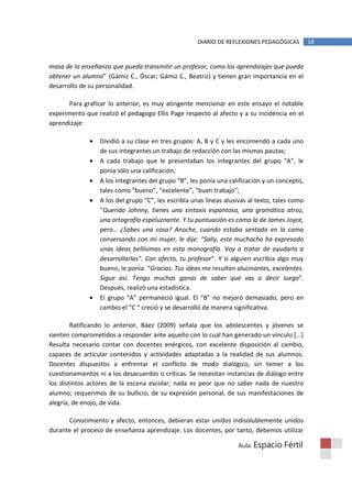 DIARIO DE REFLEXIONES PEDAGÓGICAS          18


masa de la enseñanza que pueda transmitir un profesor, como los aprendizajes que pueda
obtener un alumno” (Gámiz C., Óscar; Gámiz C., Beatriz) y tienen gran importancia en el
desarrollo de su personalidad.

       Para graficar lo anterior, es muy atingente mencionar en este ensayo el notable
experimento que realizó el pedagogo Ellis Page respecto al afecto y a su incidencia en el
aprendizaje:

              •   Dividió a su clase en tres grupos: A, B y C y les encomendó a cada uno
                  de sus integrantes un trabajo de redacción con las mismas pautas;
              •   A cada trabajo que le presentaban los integrantes del grupo “A”, le
                  ponía sólo una calificación;
              •   A los integrantes del grupo “B”, les ponía una calificación y un concepto,
                  tales como “bueno”, “excelente”, “buen trabajo”;
              •   A los del grupo “C”, les escribía unas líneas alusivas al texto, tales como
                  “Querido Johnny, tienes una sintaxis espantosa, una gramática atroz,
                  una ortografía espeluznante. Y tu puntuación es como la de James Joyce,
                  pero… ¿Sabes una cosa? Anoche, cuando estaba sentado en la cama
                  conversando con mi mujer, le dije: “Sally, este muchacho ha expresado
                  unas ideas bellísimas en esta monografía. Voy a tratar de ayudarlo a
                  desarrollarlas”. Con afecto, tu profesor”. Y si alguien escribía algo muy
                  bueno, le ponía: “Gracias. Tus ideas me resultan alucinantes, excelentes.
                  Sigue así. Tengo muchas ganas de saber qué vas a decir luego”.
                  Después, realizó una estadística.
              •   El grupo “A” permaneció igual. El “B” no mejoró demasiado, pero en
                  cambio el “C “ creció y se desarrolló de manera significativa.

        Ratificando lo anterior, Báez (2009) señala que los adolescentes y jóvenes se
sienten comprometidos a responder ante aquello con lo cual han generado un vínculo [...]
Resulta necesario contar con docentes enérgicos, con excelente disposición al cambio,
capaces de articular contenidos y actividades adaptadas a la realidad de sus alumnos.
Docentes dispuestos a enfrentar el conflicto de modo dialógico, sin temer a los
cuestionamientos ni a los desacuerdos o críticas. Se necesitan instancias de diálogo entre
los distintos actores de la escena escolar; nada es peor que no saber nada de nuestro
alumno; requerimos de su bullicio, de su expresión personal, de sus manifestaciones de
alegría, de enojo, de vida.

      Conocimiento y afecto, entonces, debieran estar unidos indisolublemente unidos
durante el proceso de enseñanza aprendizaje. Los docentes, por tanto, debemos utilizar

                                                                    Aula: Espacio    Fértil
 