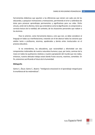DIARIO DE REFLEXIONES PEDAGÓGICAS        19


herramientas didácticas que apunten a las diferencias que vienen con cada uno de los
educandos, a pesquisar inclinaciones y motivaciones, permitiendo el error y valiéndose de
éstos para provocar aprendizajes permanentes y significativos para sus vidas. Dicho
vínculo, amén de lo afectivo, tiene que entenderse como la dignificación, la comprensión y
correcta lectura de la realidad, del contexto, de las situaciones personales que rodean a
los alumnos.

       Para lo anterior, como herramienta básica y sine qua non, se debe considerar al
lenguaje en todas sus manifestaciones, tratando con él de abarcar todos los vectores que
atañen tanto a profesores, alumnos, apoderados y demás entes involucrados en el
proceso educativo.

        Si no entendemos, los educadores, que racionalidad y afectividad son dos
componentes inalienables de nuestra naturaleza humana y que, por tanto, caminan de la
mano en todos los quehaceres relativos a nuestra apropiación del mundo que nos rodea,
entonces, nuestro delicado trabajo estará dando frutos oscuros, reactivos, sometidos. En
fin, estaremos sacrificando el futuro de la humanidad.

Bibliografía

Gámiz C., Óscar; Gámiz C., Beatriz: “Inteligencia emocional en el aprendizaje integral para
la enseñanza de las matemáticas”.




                                                                   Aula: Espacio    Fértil
 