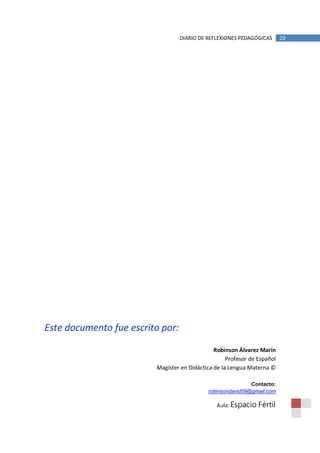 DIARIO DE REFLEXIONES PEDAGÓGICAS       20




Este documento fue escrito por:

                                               Robinson Álvarez Marín
                                                    Profesor de Español
                         Magíster en Didáctica de la Lengua Materna ©

                                                            Contacto:
                                            robinsondavid59@gmail.com

                                                Aula: Espacio   Fértil
 