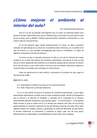 DIARIO DE REFLEXIONES PEDAGÓGICAS          21




¿Cómo mejorar                                   el         ambiente                       al
interior del aula?
                                                             Prof. Fabiola Mardones Marchant

       Esta es una de las grandes interrogantes que se hacen los docentes desde hace
bastante tiempo. Nadie desconoce que el ambiente que se vive hoy en el aula dista mucho
de ser el ideal, esto es debido a factores generacionales, familiares, emocionales y a una
cultura cada vez más permisiva.

       El rol del docente sigue siendo históricamente el mismo, es decir, promover
actitudes de aprendizaje en sus alumnos. El problema radica entonces, en un cambio en el
tipo de alumno y a una sociedad tecnologizada que busca la inmediatez y el logro de
objetivos utilizando el mínimo de esfuerzo.

        La forma en que el docente estructura el aula es uno de los factores de mayor
incidencia en el éxito del proceso de enseñanza aprendizaje. Estructurar el aula va más
allá de la mera disposición del mobiliario o la ubicación espacial de los alumnos al interior
de la sala de clases, es por sobre todo la forma en que el profesor selecciona, organiza y
controla todas las variables que convergen en este proceso.

       Antes de adentrarnos en este análisis, revisaremos el concepto de aula, según el
diccionario de la RAE

Aula (del lat. aula):

     1. F. Sala donde se celebran las clases en los centros docentes.
     2. F. Poét. Palacio de un príncipe soberano.

     Es en el aula donde transcurre el proceso de enseñanza-aprendizaje, y para lograr
aprendizajes significativos se debe crear un buen ambiente escolar, donde el protagonista
sea el alumno y el docente el mediador y activador de la curiosidad en el alumno,
presentándole desafíos atrayentes y que puedan lograr —a un corto plazo—. El estudiante
debe conocer lo que se espera de él y el tiempo que dispone para ello, de esa forma,
podrá planificar su accionar y optimizar el uso del tiempo en pos de una meta clara. Estos
objetivos deben ser simples, precisos y graduados en orden de dificultad. De esta forma,
el alumno reafirmará su autoestima y confianza al lograr cada uno de esos pasos,
descubriendo sus capacidades y la posibilidad de cumplir otras más complejas.



                                                                        Aula: Espacio   Fértil
 
