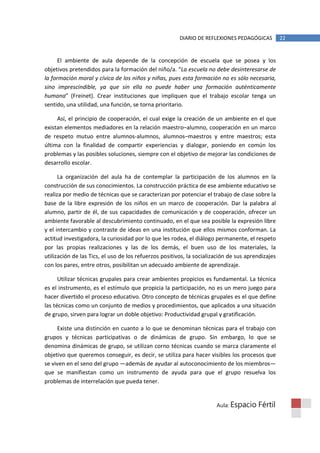 DIARIO DE REFLEXIONES PEDAGÓGICAS          22


      El ambiente de aula depende de la concepción de escuela que se posea y los
objetivos pretendidos para la formación del niño/a. “La escuela no debe desinteresarse de
la formación moral y cívica de los niños y niñas, pues esta formación no es sólo necesaria,
sino imprescindible, ya que sin ella no puede haber una formación auténticamente
humana” (Freinet). Crear instituciones que impliquen que el trabajo escolar tenga un
sentido, una utilidad, una función, se torna prioritario.

     Así, el principio de cooperación, el cual exige la creación de un ambiente en el que
existan elementos mediadores en la relación maestro–alumno, cooperación en un marco
de respeto mutuo entre alumnos-alumnos, alumnos–maestros y entre maestros; esta
última con la finalidad de compartir experiencias y dialogar, poniendo en común los
problemas y las posibles soluciones, siempre con el objetivo de mejorar las condiciones de
desarrollo escolar.

      La organización del aula ha de contemplar la participación de los alumnos en la
construcción de sus conocimientos. La construcción práctica de ese ambiente educativo se
realiza por medio de técnicas que se caracterizan por potenciar el trabajo de clase sobre la
base de la libre expresión de los niños en un marco de cooperación. Dar la palabra al
alumno, partir de él, de sus capacidades de comunicación y de cooperación, ofrecer un
ambiente favorable al descubrimiento continuado, en el que sea posible la expresión libre
y el intercambio y contraste de ideas en una institución que ellos mismos conforman. La
actitud investigadora, la curiosidad por lo que les rodea, el diálogo permanente, el respeto
por las propias realizaciones y las de los demás, el buen uso de los materiales, la
utilización de las Tics, el uso de los refuerzos positivos, la socialización de sus aprendizajes
con los pares, entre otros, posibilitan un adecuado ambiente de aprendizaje.

      Utilizar técnicas grupales para crear ambientes propicios es fundamental. La técnica
es el instrumento, es el estímulo que propicia la participación, no es un mero juego para
hacer divertido el proceso educativo. Otro concepto de técnicas grupales es el que define
las técnicas como un conjunto de medios y procedimientos, que aplicados a una situación
de grupo, sirven para lograr un doble objetivo: Productividad grupal y gratificación.

     Existe una distinción en cuanto a lo que se denominan técnicas para el trabajo con
grupos y técnicas participativas o de dinámicas de grupo. Sin embargo, lo que se
denomina dinámicas de grupo, se utilizan corno técnicas cuando se marca claramente el
objetivo que queremos conseguir, es decir, se utiliza para hacer visibles los procesos que
se viven en el seno del grupo —además de ayudar al autoconocimiento de los miembros—
que se manifiestan como un instrumento de ayuda para que el grupo resuelva los
problemas de interrelación que pueda tener.


                                                                       Aula: Espacio    Fértil
 