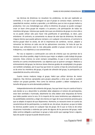 DIARIO DE REFLEXIONES PEDAGÓGICAS         23


     Las técnicas de dinámicas no resuelven los problemas, no dan por explicado un
contenido, si no que lo que consiguen es que el grupo se conozca mejor, aumente su
capacidad de resolver, analizar y aprender, y en definitiva, que se cree un grupo maduro y
productivo. Con una metodología que utiliza la dinámica de grupo se puede conseguir
crear un buen clima grupal de respeto a la persona y de participación de todos los
miembros del grupo. Interesa que quede claro que una dinámica de grupo no sirve sólo o
no se puede utilizar sólo para hacer más gratificante el aprendizaje, es decir, para
entretener. Al contrario, es conveniente no abusar de este tipo de dinámicas. No existe
ninguna técnica que pueda aplicarse siempre y en cualquier circunstancia, al contrario la
técnica grupal ideal no existe, de ahí la importancia de combinar, recrear, adaptar y
reinventar las técnicas en cada una de las aplicaciones concretas. Se trata de que las
técnicas que utilicemos sean lo más adecuadas posible al grupo concreto con el que
trabajamos, a sus objetivos y a sus características.

     Por eso se exponen a continuación una serie de criterios que nos permitan de la
manera más eficaz posible, elegir la técnica que mejor se adapte a cada trabajo de grupo
concreto. Estos criterios no serán siempre compatibles, lo que si será conveniente es
tenerlos en cuenta simultáneamente. Los objetivos que se quieran conseguir. Madurez y
entrenamiento del grupo; las técnicas tienen diversos grados de complejidad y los grupos
son también complejos, por lo que hay que tener en cuenta: el tipo de comunicación que
se da entre los miembros del grupo, el grado de cohesión del grupo, la participación, la
capacidad de escucha, entre otros.

      Cuanta menos madurez tenga el grupo, habrá que utilizar técnicas de menor
exigencia. Hay técnicas apropiadas para grupos pequeños y otras que sólo se pueden
realizar con grupos grandes. Pero como las técnicas pueden y deben readaptarse, el
tamaño del grupo no sería demasiado problema.

      Independientemente del ambiente del grupo, hay que tener muy en cuenta el local o
aula donde se va a desarrollar la actividad; debe adaptarse al número de participantes,
estar bien ventilado e iluminado, idealmente las sillas deben estar dispuestas de forma
que todos puedan verse la cara. En la mayoría de los casos tendremos que adaptamos a
las posibilidades existentes y elegir otra técnica en lugar de la que teníamos prevista para
que se adapte al espacio de que disponemos. Asimismo, es necesario tener en cuenta las
características de los participantes, su modo de ser, de actuar, de pensar, ya que no todas
las técnicas pueden usarse en cualquier tipo de grupo. De lo que se trata es de evitar
situaciones incómodas o violentas por parte de algunas de las personas del grupo; nadie
debe sentirse obligado a participar en grupo y toda acción que suponga forzar a alguien,
lejos de ayudar al grupo lo puede desestructurar.


                                                                    Aula: Espacio   Fértil
 