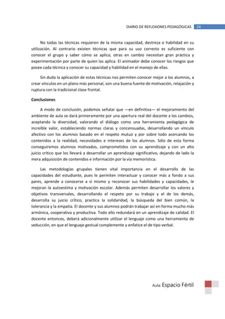 DIARIO DE REFLEXIONES PEDAGÓGICAS         24


      No todas las técnicas requieren de la misma capacidad, destreza o habilidad en su
utilización. Al contrario existen técnicas que para su uso correcto es suficiente con
conocer el grupo y saber cómo se aplica; otras en cambio necesitan gran práctica y
experimentación por parte de quien las aplica. El animador debe conocer los riesgos que
posee cada técnica y conocer su capacidad y habilidad en el manejo de ellas.

     Sin duda la aplicación de estas técnicas nos permiten conocer mejor a los alumnos, a
crear vínculos en un plano más personal, son una buena fuente de motivación, relajación y
ruptura con la tradicional clase frontal.

Conclusiones

      A modo de conclusión, podemos señalar que —en definitiva— el mejoramiento del
ambiente de aula se dará primeramente por una apertura real del docente a los cambios,
aceptando la diversidad, valorando el diálogo como una herramienta pedagógica de
increíble valor, estableciendo normas claras y concensuadas, desarrollando un vínculo
afectivo con los alumnos basado en el respeto mutuo y por sobre todo acercando los
contenidos a la realidad, necesidades e intereses de los alumnos. Sólo de esta forma
conseguiremos alumnos motivados, comprometidos con su aprendizaje y con un alto
juicio crítico que los llevará a desarrollar un aprendizaje significativo, dejando de lado la
mera adquisición de contenidos e información por la vía memorística.

     Las metodologías grupales tienen vital importancia en el desarrollo de las
capacidades del estudiante, pues le permiten interactuar y conocer más a fondo a sus
pares, aprende a conocerse a sí mismo y reconocer sus habilidades y capacidades, le
mejoran la autoestima y motivación escolar. Además permiten desarrollar los valores y
objetivos transversales, desarrollando el respeto por su trabajo y el de los demás,
desarrolla su juicio crítico, practica la solidaridad, la búsqueda del bien común, la
tolerancia y la empatía. El docente y sus alumnos podrán trabajar así en forma mucho más
armónica, cooperativa y productiva. Todo ello redundará en un aprendizaje de calidad. El
docente entonces, deberá adicionalmente utilizar el lenguaje como una herramienta de
seducción, en que el lenguaje gestual complemente y enfatice el de tipo verbal.




                                                                     Aula: Espacio   Fértil
 