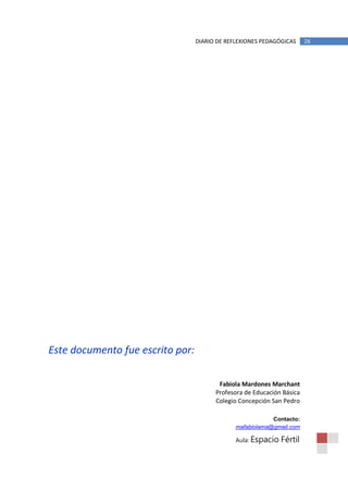 DIARIO DE REFLEXIONES PEDAGÓGICAS     26




Este documento fue escrito por:

                                         Fabiola Mardones Marchant
                                        Profesora de Educación Básica
                                        Colegio Concepción San Pedro

                                                           Contacto:
                                               mafabiolama@gmail.com

                                               Aula: Espacio   Fértil
 