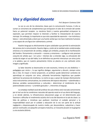 DIARIO DE REFLEXIONES PEDAGÓGICAS         27




Voz y dignidad docente
                                                               Prof. Benjamín Contreras Cofré

       La voz es uno de los elementos claves para la comunicación humana. A ella se
suman un sinnúmero de complementos que enriquecen el valor de la emisión del sonido
hacia un potencial receptor. La mecánica facial y nuestra gestualidad enriquecen la
expresión, que permiten mejorar la intención y facilitar la interpretación de nuestro
mensaje. Sin embargo, lo importante es que esta capacidad de expresión —tan instintiva y
básica— está alimentada a diario por una fuente verbal que nos hace realmente humanos
y nos separa de una figura tan rudimentaria y animal.

       Nuestro lenguaje es efectivamente el gran catalizador que permite la estimulación
del proceso de la comunicación. Nuestra lógica y visión de la realidad están condicionadas
entonces a la comprensión de sonidos, códigos y/o símbolos, propios de la manifestación
del hombre. Pensamiento y sensación —razones y emociones— configuran este precioso
conjunto de señales que —en suma— intentan dar a entender algo. La articulación del
sonido da origen al uso del habla, lo en definitiva nos permite interactuar con otros junto
a la palabra, que en nuestro pensamiento íntimo se plasma en una confusión entre
imagen y significado.

        La labor docente se desenvuelve en este escenario, inmersa en una dialéctica —
pedagógica por cierto—, lo que significa dialogar, argumentar y discutir, siempre entre
dos o más. En mayor o menor proporción, un profesor puede determinar contextos de
aprendizaje en conjunto con otros, utilizando herramientas lingüísticas que pueden
optimizar los procesos de enseñanza. Lo cierto es que, a pesar de manejar efectivamente
estos instrumentos comunicativos, las condiciones del espacio educativo —subordinadas a
diversas variables socioeconómicas y culturales— determinan el rendimiento de las
potencialidades sonoras —y también gestuales—, inherentes al lenguaje.

       La compleja realidad vocal del profesor de aula chileno está marcada comúnmente
por el mal uso de las condiciones naturales del aparato vocal en el uso diario del lenguaje,
y en donde además, la infraestructura educacional juega un rol determinante para
favorecer o dificultar el rendimiento acústico de la voz del docente en la sala de clases. La
falta de políticas e iniciativas que pudiesen incentivar el cuidado personal y la
responsabilidad social por el cuidado y educación de la voz son parte de la actitud
negligente y despreocupada de nuestro medio, por desconsiderar, subestimar y hacer
parecer eventuales una pequeña carraspera matutina, un incesante picazón en la garganta
o una anulante disfonía.



                                                                     Aula: Espacio   Fértil
 
