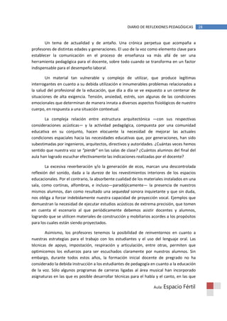 DIARIO DE REFLEXIONES PEDAGÓGICAS        28


       Un tema de actualidad y de antaño. Una crónica perpetua que acompaña a
profesores de distintas edades y generaciones. El uso de la voz como elemento clave para
establecer la comunicación en el proceso de enseñanza va más allá de ser una
herramienta pedagógica para el docente, sobre todo cuando se transforma en un factor
indispensable para el desempeño laboral.

        Un material tan vulnerable y complejo de utilizar, que produce legítimas
interrogantes en cuanto a su debida utilización e innumerables problemas relacionados a
la salud del profesional de la educación, que día a día se ve expuesto a un centenar de
situaciones de alta exigencia. Tensión, ansiedad, estrés, son algunas de las condiciones
emocionales que determinan de manera innata a diversos aspectos fisiológicos de nuestro
cuerpo, en respuesta a una situación contextual.

       La compleja relación entre estructura arquitectónica —con sus respectivas
consideraciones acústicas— y la actividad pedagógica, compuesta por una comunidad
educativa en su conjunto, hacen elocuente la necesidad de mejorar las actuales
condiciones espaciales hacia las necesidades educativas que, por generaciones, han sido
subestimadas por ingenieros, arquitectos, directivos y autoridades. ¿Cuántas veces hemos
sentido que nuestra voz se “pierde” en las salas de clase? ¿Cuántos alumnos del final del
aula han logrado escuchar efectivamente las indicaciones realizadas por el docente?

        La excesiva reverberación y/o la generación de ecos, marcan una descontrolada
reflexión del sonido, dada a la dureza de los revestimientos interiores de los espacios
educacionales. Por el contrario, la absorbente cualidad de los materiales instalados en una
sala, como cortinas, alfombras, e incluso—paradójicamente— la presencia de nuestros
mismos alumnos, dan como resultado una sequedad sonora inquietante y que sin duda,
nos obliga a forzar indebidamente nuestra capacidad de proyección vocal. Ejemplos que
demuestran la necesidad de ejecutar estudios acústicos de extrema precisión, que tomen
en cuenta el escenario al que periódicamente debemos asistir docentes y alumnos,
logrando que se utilicen materiales de construcción y mobiliarios acordes a los propósitos
para los cuales están siendo proyectados.

       Asimismo, los profesores tenemos la posibilidad de reinventarnos en cuanto a
nuestras estrategias para el trabajo con los estudiantes y el uso del lenguaje oral. Las
técnicas de apoyo, impostación, respiración y articulación, entre otras, permiten que
optimicemos los esfuerzos para ser escuchados claramente por nuestros alumnos. Sin
embargo, durante todos estos años, la formación inicial docente de pregrado no ha
considerado la debida instrucción a los estudiantes de pedagogía en cuanto a la educación
de la voz. Sólo algunos programas de carreras ligadas al área musical han incorporado
asignaturas en las que es posible desarrollar técnicas para el habla y el canto, en las que

                                                                   Aula: Espacio    Fértil
 