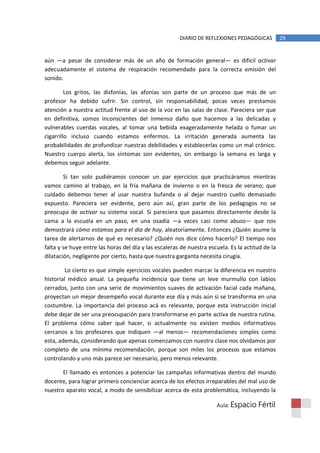DIARIO DE REFLEXIONES PEDAGÓGICAS          29


aún —a pesar de considerar más de un año de formación general— es difícil activar
adecuadamente el sistema de respiración recomendado para la correcta emisión del
sonido.

         Los gritos, las disfonías, las afonías son parte de un proceso que más de un
profesor ha debido sufrir. Sin control, sin responsabilidad, pocas veces prestamos
atención a nuestra actitud frente al uso de la voz en las salas de clase. Pareciera ser que
en definitiva, somos inconscientes del inmenso daño que hacemos a las delicadas y
vulnerables cuerdas vocales, al tomar una bebida exageradamente helada o fumar un
cigarrillo incluso cuando estamos enfermos. La irritación generada aumenta las
probabilidades de profundizar nuestras debilidades y establecerlas como un mal crónico.
Nuestro cuerpo alerta, los síntomas son evidentes, sin embargo la semana es larga y
debemos seguir adelante.

        Si tan solo pudiéramos conocer un par ejercicios que practicáramos mientras
vamos camino al trabajo, en la fría mañana de invierno o en la fresca de verano; que
cuidado debemos tener al usar nuestra bufanda o al dejar nuestro cuello demasiado
expuesto. Pareciera ser evidente, pero aún así, gran parte de los pedagogos no se
preocupa de activar su sistema vocal. Si pareciera que pasamos directamente desde la
cama a la escuela en un paso, en una osadía —a veces casi como abuso— que nos
demostrará cómo estamos para el día de hoy, aleatoriamente. Entonces ¿Quién asume la
tarea de alertarnos de qué es necesario? ¿Quién nos dice cómo hacerlo? El tiempo nos
falta y se huye entre las horas del día y las escaleras de nuestra escuela. Es la actitud de la
dilatación, negligente por cierto, hasta que nuestra garganta necesita cirugía.

         Lo cierto es que simple ejercicios vocales pueden marcar la diferencia en nuestro
historial médico anual. La pequeña incidencia que tiene un leve murmullo con labios
cerrados, junto con una serie de movimientos suaves de activación facial cada mañana,
proyectan un mejor desempeño vocal durante ese día y más aún si se transforma en una
costumbre. La importancia del proceso acá es relevante, porque esta instrucción inicial
debe dejar de ser una preocupación para transformarse en parte activa de nuestra rutina.
El problema cómo saber qué hacer, si actualmente no existen medios informativos
cercanos a los profesores que indiquen —al menos— recomendaciones simples como
esta, además, considerando que apenas comenzamos con nuestra clase nos olvidamos por
completo de una mínima recomendación, porque son miles los procesos que estamos
controlando y uno más parece ser necesario, pero menos relevante.

       El llamado es entonces a potenciar las campañas informativas dentro del mundo
docente, para lograr primero concienciar acerca de los efectos irreparables del mal uso de
nuestro aparato vocal, a modo de sensibilizar acerca de esta problemática, incluyendo la

                                                                      Aula: Espacio    Fértil
 
