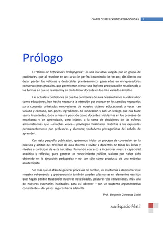 DIARIO DE REFLEXIONES PEDAGÓGICAS         3




Prólogo
        El “Diario de Reflexiones Pedagógicas”, es una iniciativa surgida por un grupo de
profesores, que al reunirse en un curso de perfeccionamiento de verano, decidieron no
dejar perder los valiosos y destacables planteamientos generados en enriquecedoras
conversaciones grupales, que permitieron elevar una legítima preocupación relacionada a
las formas en que se realiza hoy en día la labor docente en los más variados ámbitos.

        Las actuales condiciones en que los profesores de aula desarrollamos nuestra labor
como educadores, han hecho necesaria la intención por avanzar en los cambios necesarios
para concretar anheladas renovaciones de nuestro sistema educacional; a veces tan
viciado y cansado, con pocos ingredientes de innovación y con un letargo que nos hace
sentir impotentes, dada a nuestra posición como docentes: incidentes en los procesos de
enseñanza y de aprendizaje, pero lejanos a la toma de decisiones de las esferas
administrativas que —muchas veces— privilegian finalidades distintas a las expuestas
permanentemente por profesores y alumnos; verdaderos protagonistas del anhelo de
aprender.

        Con esta pequeña publicación, queremos iniciar un proceso de conversión en la
postura y actitud del profesor de aula chileno e invitar a docentes de todas las áreas y
niveles a participar de esta iniciativa, llamando con esto a incentivar nuestra capacidad
analítica y reflexiva, para generar un conocimiento público, valioso por haber sido
obtenido en la ejecución pedagógica y no tan sólo como producto de una retórica
academicista.

       Sin más que el afán de generar procesos de cambio, los invitamos a demostrar que
nuestra vehemencia y perseverancia también pueden plasmarse en elementos escritos
que hagan posible trascender nuestras necesidades, posturas y/o convicciones, más allá
de nuestros escenarios habituales, para así obtener —con un sustento argumentativo
consistente— dar pasos seguros hacia adelante.

                                                             Prof. Benjamín Contreras Cofré



                                                                  Aula: Espacio    Fértil
 
