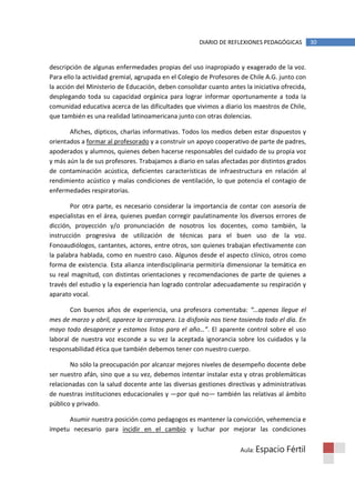 DIARIO DE REFLEXIONES PEDAGÓGICAS         30


descripción de algunas enfermedades propias del uso inapropiado y exagerado de la voz.
Para ello la actividad gremial, agrupada en el Colegio de Profesores de Chile A.G. junto con
la acción del Ministerio de Educación, deben consolidar cuanto antes la iniciativa ofrecida,
desplegando toda su capacidad orgánica para lograr informar oportunamente a toda la
comunidad educativa acerca de las dificultades que vivimos a diario los maestros de Chile,
que también es una realidad latinoamericana junto con otras dolencias.

       Afiches, dípticos, charlas informativas. Todos los medios deben estar dispuestos y
orientados a formar al profesorado y a construir un apoyo cooperativo de parte de padres,
apoderados y alumnos, quienes deben hacerse responsables del cuidado de su propia voz
y más aún la de sus profesores. Trabajamos a diario en salas afectadas por distintos grados
de contaminación acústica, deficientes características de infraestructura en relación al
rendimiento acústico y malas condiciones de ventilación, lo que potencia el contagio de
enfermedades respiratorias.

       Por otra parte, es necesario considerar la importancia de contar con asesoría de
especialistas en el área, quienes puedan corregir paulatinamente los diversos errores de
dicción, proyección y/o pronunciación de nosotros los docentes, como también, la
instrucción progresiva de utilización de técnicas para el buen uso de la voz.
Fonoaudiólogos, cantantes, actores, entre otros, son quienes trabajan efectivamente con
la palabra hablada, como en nuestro caso. Algunos desde el aspecto clínico, otros como
forma de existencia. Esta alianza interdisciplinaria permitiría dimensionar la temática en
su real magnitud, con distintas orientaciones y recomendaciones de parte de quienes a
través del estudio y la experiencia han logrado controlar adecuadamente su respiración y
aparato vocal.

       Con buenos años de experiencia, una profesora comentaba: “…apenas llegue el
mes de marzo y abril, aparece la carraspera. La disfonía nos tiene tosiendo todo el día. En
mayo todo desaparece y estamos listos para el año…”. El aparente control sobre el uso
laboral de nuestra voz esconde a su vez la aceptada ignorancia sobre los cuidados y la
responsabilidad ética que también debemos tener con nuestro cuerpo.

       No sólo la preocupación por alcanzar mejores niveles de desempeño docente debe
ser nuestro afán, sino que a su vez, debemos intentar instalar esta y otras problemáticas
relacionadas con la salud docente ante las diversas gestiones directivas y administrativas
de nuestras instituciones educacionales y —por qué no— también las relativas al ámbito
público y privado.

      Asumir nuestra posición como pedagogos es mantener la convicción, vehemencia e
ímpetu necesario para incidir en el cambio y luchar por mejorar las condiciones

                                                                    Aula: Espacio    Fértil
 
