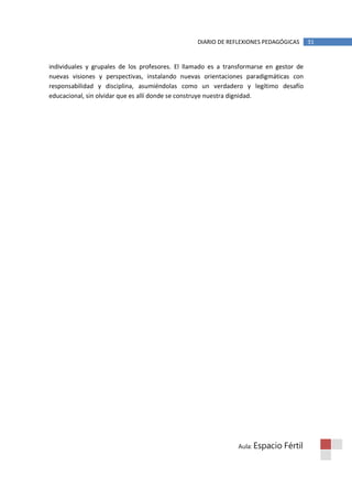 DIARIO DE REFLEXIONES PEDAGÓGICAS      31


individuales y grupales de los profesores. El llamado es a transformarse en gestor de
nuevas visiones y perspectivas, instalando nuevas orientaciones paradigmáticas con
responsabilidad y disciplina, asumiéndolas como un verdadero y legítimo desafío
educacional, sin olvidar que es allí donde se construye nuestra dignidad.




                                                               Aula: Espacio   Fértil
 
