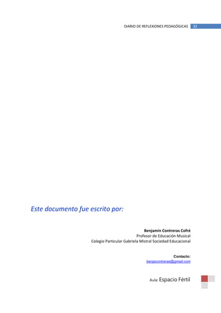 DIARIO DE REFLEXIONES PEDAGÓGICAS        32




Este documento fue escrito por:

                                                  Benjamín Contreras Cofré
                                              Profesor de Educación Musical
                    Colegio Particular Gabriela Mistral Sociedad Educacional


                                                                  Contacto:
                                                   benjacontreras@gmail.com




                                                    Aula: Espacio    Fértil
 